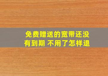 免费赠送的宽带还没有到期 不用了怎样退